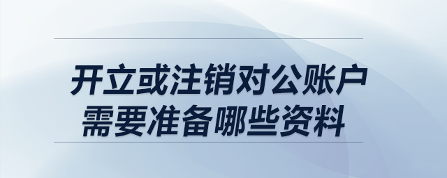 開立或注銷對公賬戶，需要準(zhǔn)備哪些資料