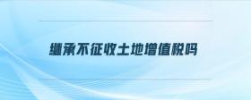 繼承不征收土地增值稅嗎