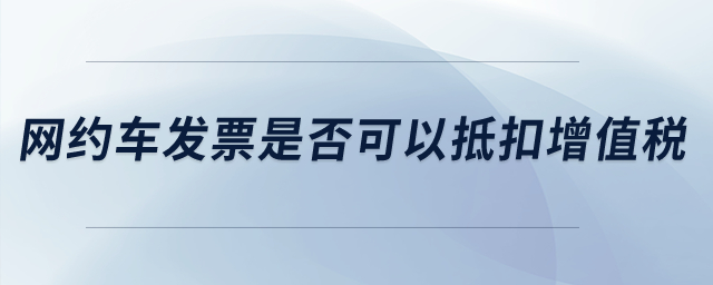 網(wǎng)約車發(fā)票是否可以抵扣增值稅？