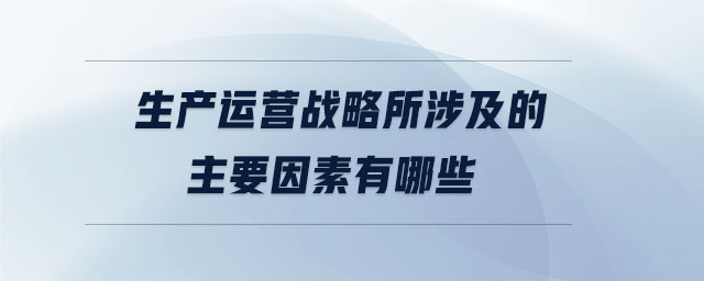 生產(chǎn)運(yùn)營戰(zhàn)略所涉及的主要因素有哪些