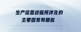 生產運營戰(zhàn)略所涉及的主要因素有哪些