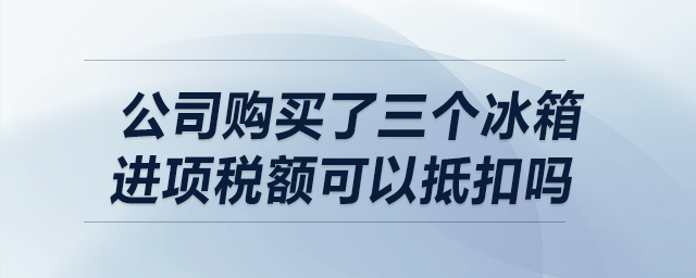 我公司購買了三個冰箱，請問進項稅額可以抵扣嗎？