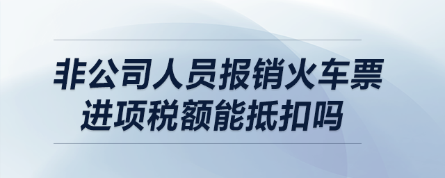 非公司人員報(bào)銷火車票，進(jìn)項(xiàng)稅額能抵扣嗎？