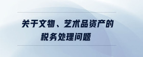 關(guān)于文物、藝術(shù)品資產(chǎn)的稅務(wù)處理問題