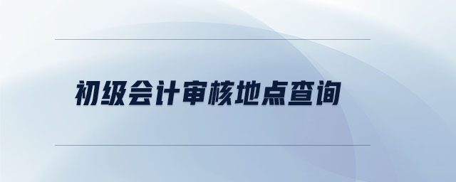 初級(jí)會(huì)計(jì)審核地點(diǎn)查詢(xún)