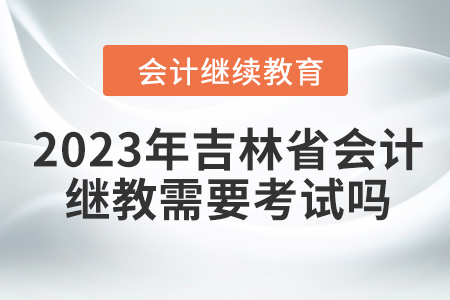 2023年吉林省會計繼續(xù)教育需要考試嗎？