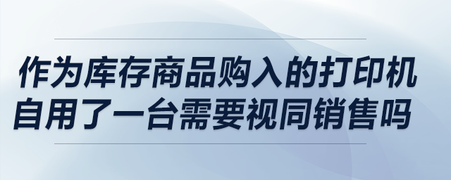 作為庫(kù)存商品購(gòu)入的打印機(jī)自用了一臺(tái)，請(qǐng)問(wèn)需要視同銷售嗎
