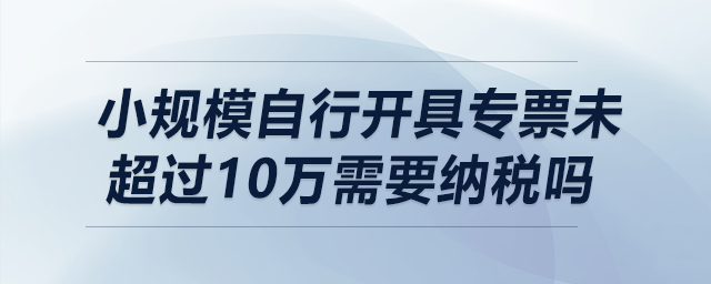 小規(guī)模自行開具專票未超過10萬需要納稅嗎？