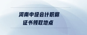 河南中級會計職稱證書領(lǐng)取地點