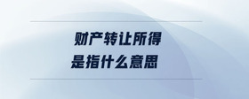 財(cái)產(chǎn)轉(zhuǎn)讓所得是指什么意思