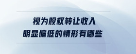 視為股權(quán)轉(zhuǎn)讓收入明顯偏低的情形有哪些