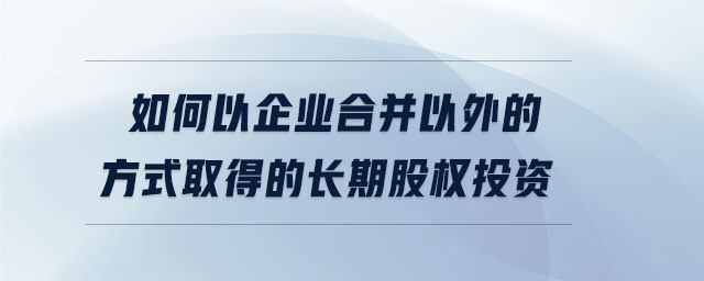 如何以企業(yè)合并以外的方式取得的長期股權投資