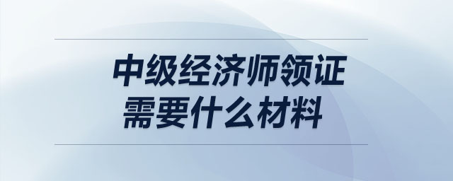 中級經(jīng)濟(jì)師領(lǐng)證需要什么材料