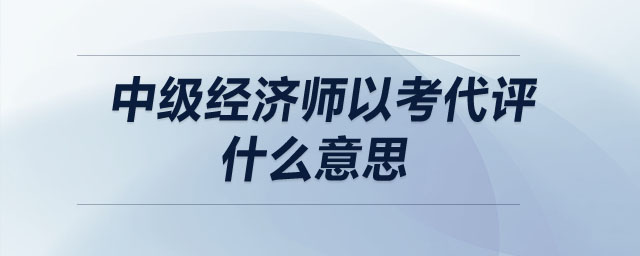 中級(jí)經(jīng)濟(jì)師以考代評(píng)什么意思