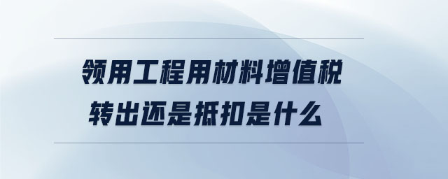 領(lǐng)用工程用材料增值稅轉(zhuǎn)出還是抵扣是什么