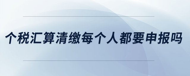 個稅匯算清繳每個人都要申報嗎？