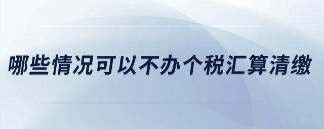 哪些情況可以不辦個稅匯算清繳？