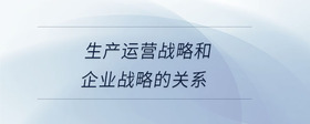 生產(chǎn)運(yùn)營戰(zhàn)略和企業(yè)戰(zhàn)略的關(guān)系