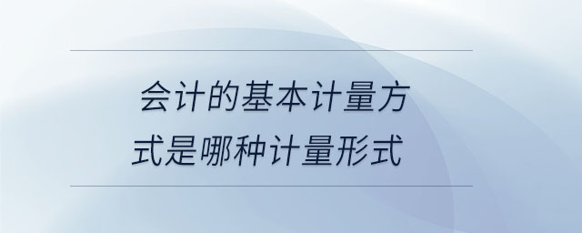 會(huì)計(jì)的基本計(jì)量方式是哪種計(jì)量形式