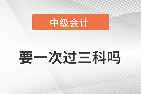 中級(jí)會(huì)計(jì)職稱(chēng)成績(jī)要一次過(guò)三科嗎？