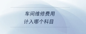 車間維修費(fèi)用計(jì)入哪個(gè)科目