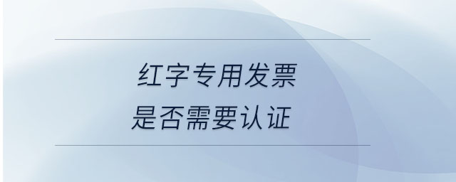 紅字專用發(fā)票是否需要認證
