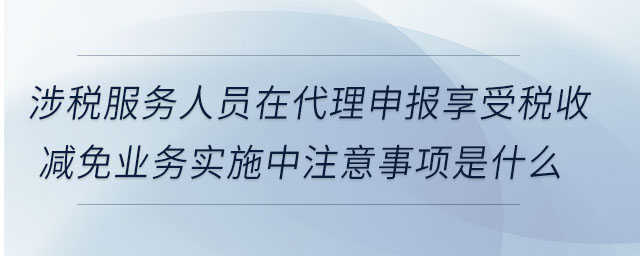 涉稅服務人員在代理申報享受稅收減免業(yè)務實施中注意事項是什么