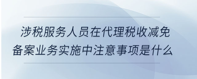 涉稅服務(wù)人員在代理稅收減免備案業(yè)務(wù)實施中注意事項是什么