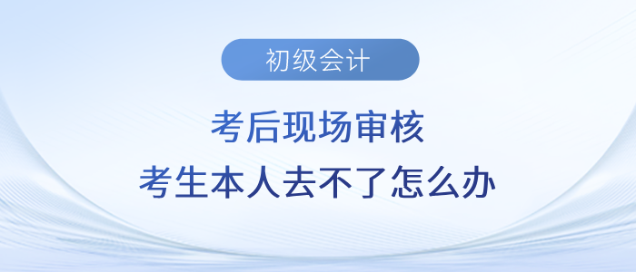 初級(jí)會(huì)計(jì)考后現(xiàn)場(chǎng)審核，考生本人去不了怎么辦？