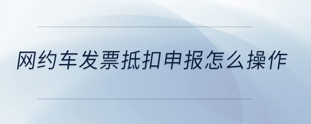網(wǎng)約車發(fā)票抵扣申報怎么操作？
