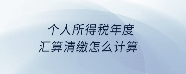 個人所得稅年度匯算清繳怎么計算？