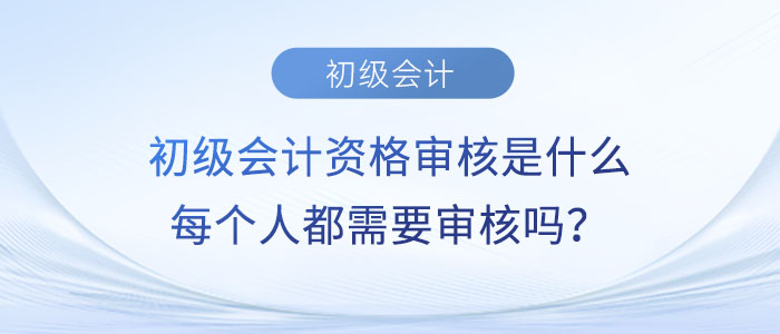 初級(jí)會(huì)計(jì)資格審核是什么？每個(gè)人都需要審核嗎？