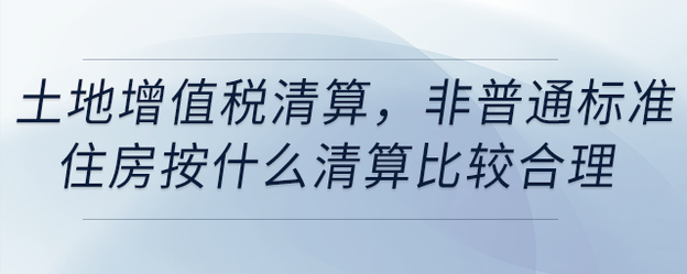 土地增值稅清算，非普通標(biāo)準(zhǔn)住房按什么清算比較合理