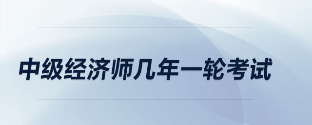 中級(jí)經(jīng)濟(jì)師幾年一輪考試