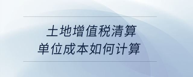 土地增值稅清算單位成本如何計算？