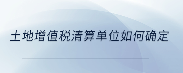 土地增值稅清算單位如何確定？