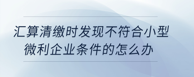 匯算清繳時發(fā)現(xiàn)不符合小型微利企業(yè)條件的怎么辦？