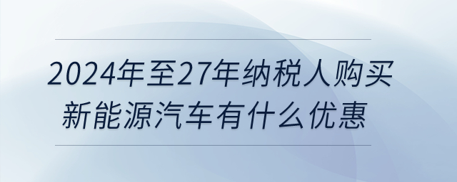 2024年至27年納稅人購買新能源汽車有什么優(yōu)惠？