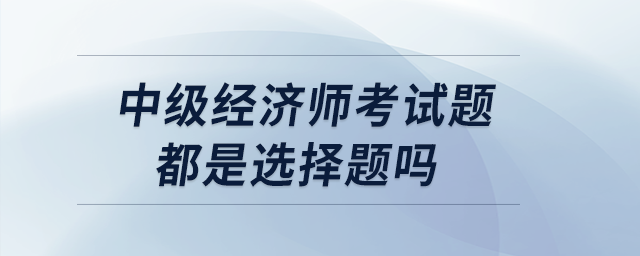 中級(jí)經(jīng)濟(jì)師考試題都是選擇題嗎