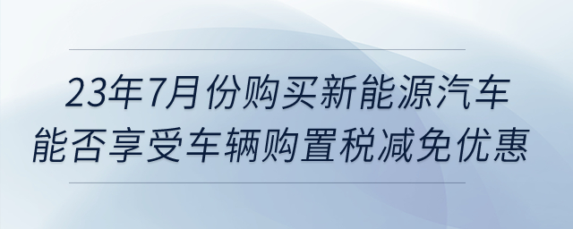 23年7月份購(gòu)買新能源汽車，能否享受車輛購(gòu)置稅減免優(yōu)惠？
