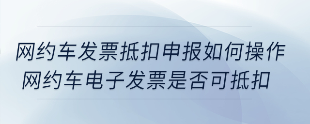 網(wǎng)約車發(fā)票抵扣申報(bào)如何操作？網(wǎng)約車電子發(fā)票是否可抵扣？
