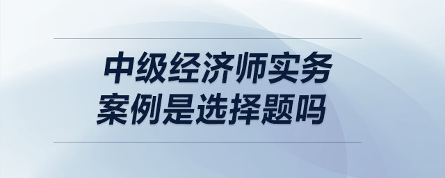 中級(jí)經(jīng)濟(jì)師實(shí)務(wù)案例是選擇題嗎