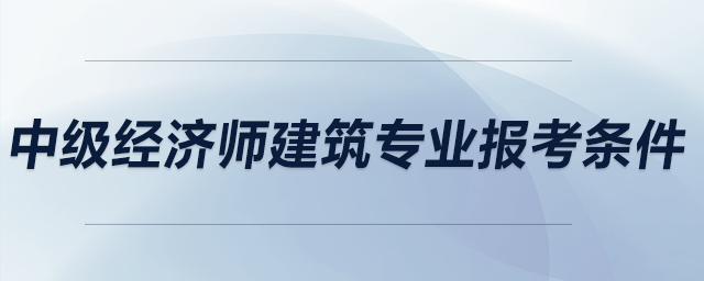 中級(jí)經(jīng)濟(jì)師建筑專業(yè)報(bào)考條件