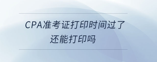 cpa準(zhǔn)考證打印時間過了還能打印嗎 cpa準(zhǔn)考證打印時間過了還能打印嗎