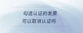 勾選認(rèn)證的發(fā)票可以取消認(rèn)證嗎
