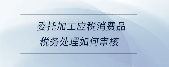 委托加工應(yīng)稅消費(fèi)品稅務(wù)處理如何審核
