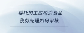 委托加工應(yīng)稅消費(fèi)品稅務(wù)處理如何審核