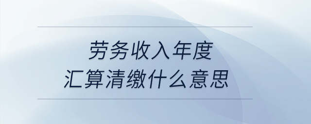 勞務(wù)收入年度匯算清繳什么意思？