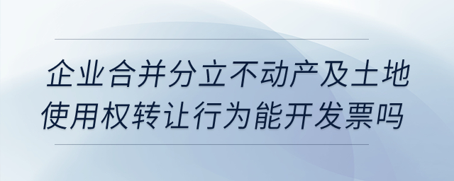 企業(yè)合并分立時(shí)，不動(dòng)產(chǎn)及土地使用權(quán)轉(zhuǎn)讓行為能開發(fā)票嗎？