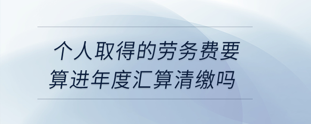 個(gè)人取得的勞務(wù)費(fèi)要算進(jìn)年度匯算清繳嗎？